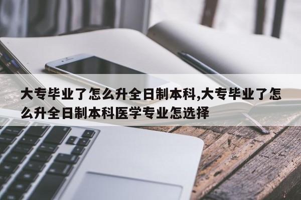 大专毕业了怎么升全日制本科,大专毕业了怎么升全日制本科医学专业怎选择