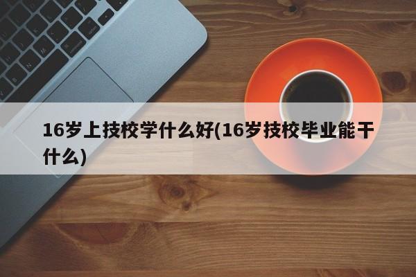16岁上技校学什么好(16岁技校毕业能干什么)