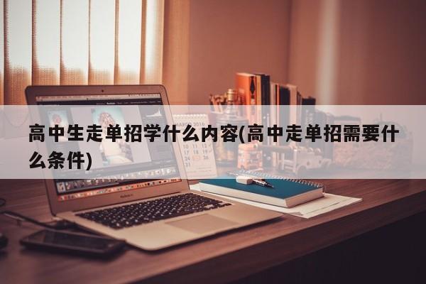 高中生走单招学什么内容(高中走单招需要什么条件)