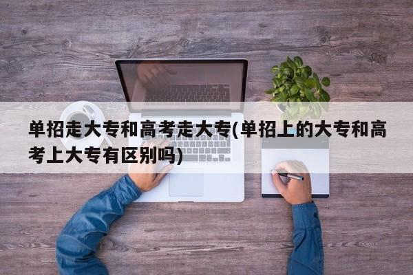 单招走大专和高考走大专(单招上的大专和高考上大专有区别吗)