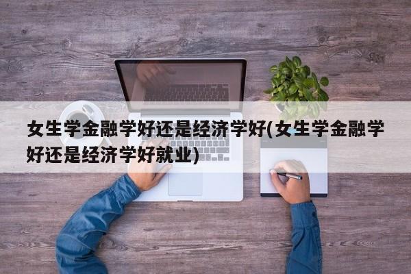 女生学金融学好还是经济学好(女生学金融学好还是经济学好就业)