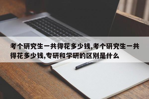 考个研究生一共得花多少钱,考个研究生一共得花多少钱,专研和学研的区别是什么