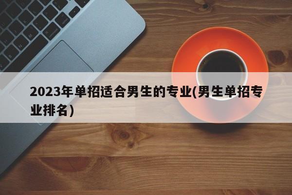 2023年单招适合男生的专业(男生单招专业排名)