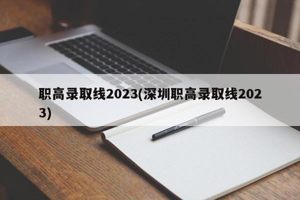 职高录取线2023(深圳职高录取线2023)