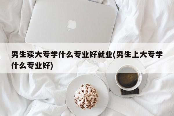 男生读大专学什么专业好就业(男生上大专学什么专业好)