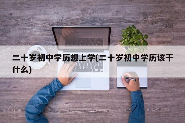 二十岁初中学历想上学(二十岁初中学历该干什么)