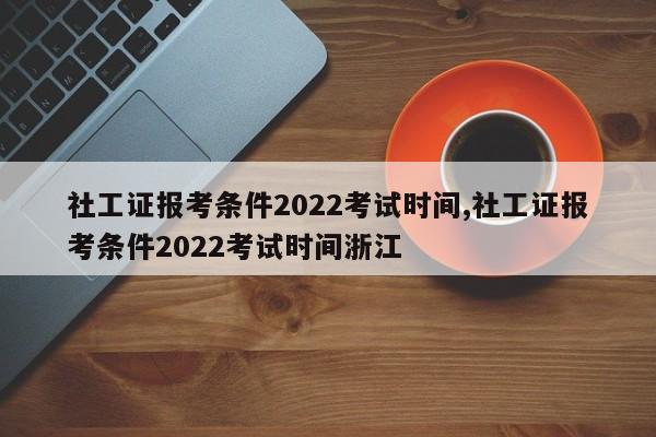 社工证报考条件2022考试时间,社工证报考条件2022考试时间浙江