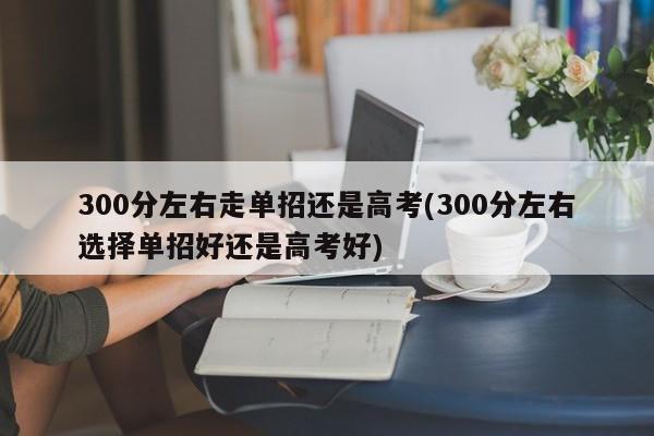 300分左右走单招还是高考(300分左右选择单招好还是高考好)