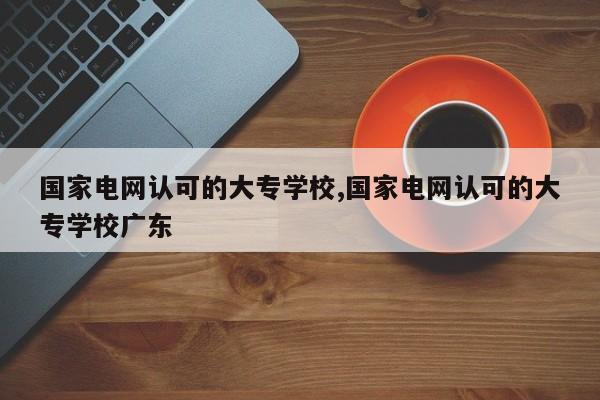 国家电网认可的大专学校,国家电网认可的大专学校广东