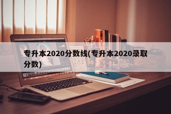 专升本2020分数线(专升本2020录取分数)