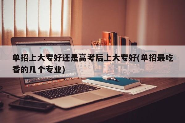 单招上大专好还是高考后上大专好(单招最吃香的几个专业)
