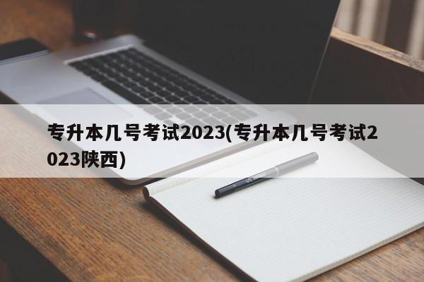 专升本几号考试2023(专升本几号考试2023陕西)