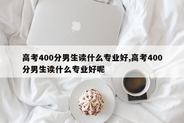 高考400分男生读什么专业好,高考400分男生读什么专业好呢
