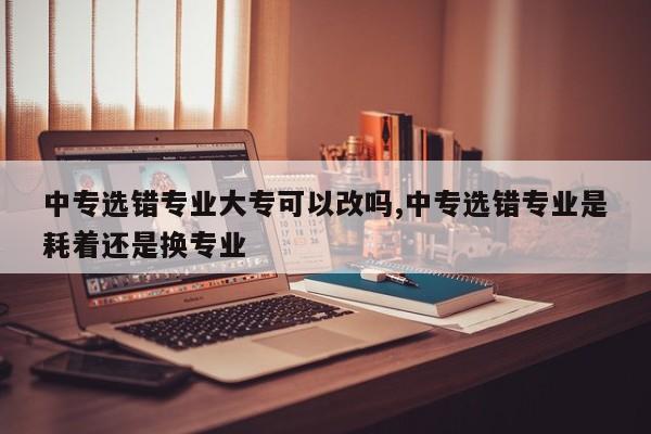 中专选错专业大专可以改吗,中专选错专业是耗着还是换专业