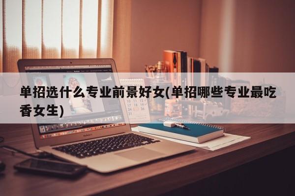单招选什么专业前景好女(单招哪些专业最吃香女生)