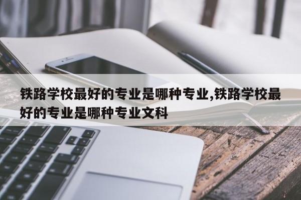 铁路学校最好的专业是哪种专业,铁路学校最好的专业是哪种专业文科