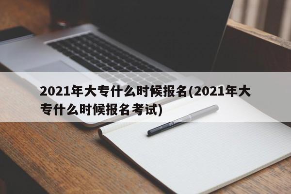 2021年大专什么时候报名(2021年大专什么时候报名考试)