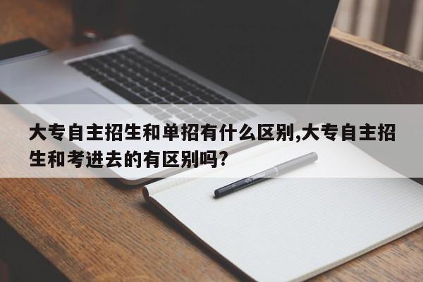 大专自主招生和单招有什么区别,大专自主招生和考进去的有区别吗?