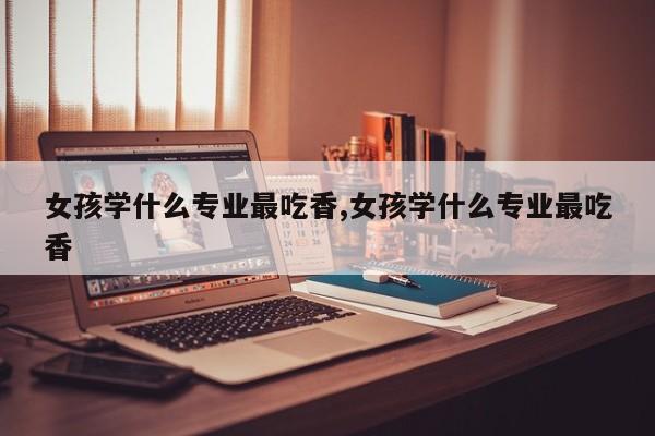 女孩学什么专业最吃香,女孩学什么专业最吃香