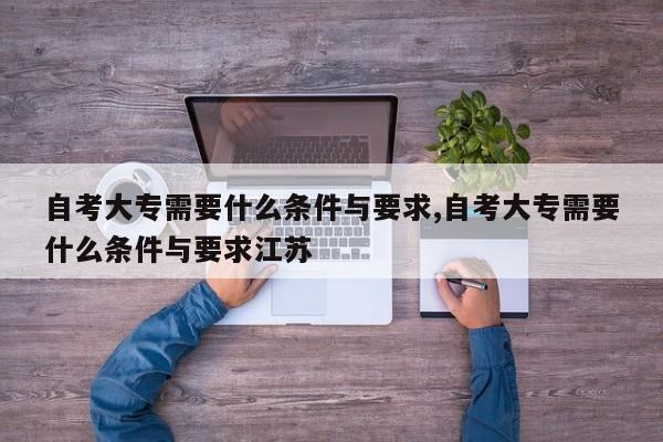自考大专需要什么条件与要求,自考大专需要什么条件与要求江苏