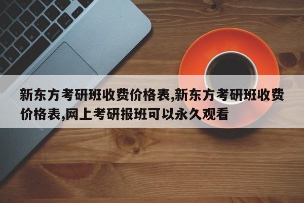 新东方考研班收费价格表,新东方考研班收费价格表,网上考研报班可以永久观看