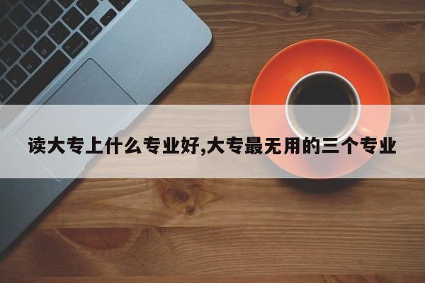 读大专上什么专业好,大专最无用的三个专业
