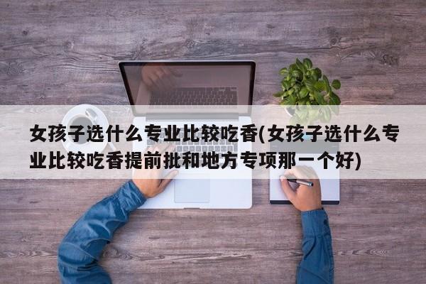 女孩子选什么专业比较吃香(女孩子选什么专业比较吃香提前批和地方专项那一个好)