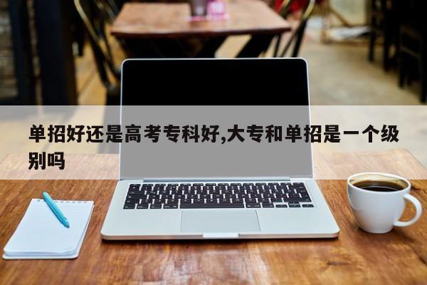 单招好还是高考专科好,大专和单招是一个级别吗