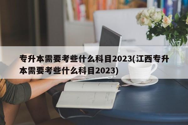 专升本需要考些什么科目2023(江西专升本需要考些什么科目2023) 第1张