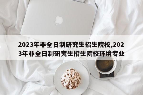 2023年非全日制研究生招生院校,2023年非全日制研究生招生院校环境专业