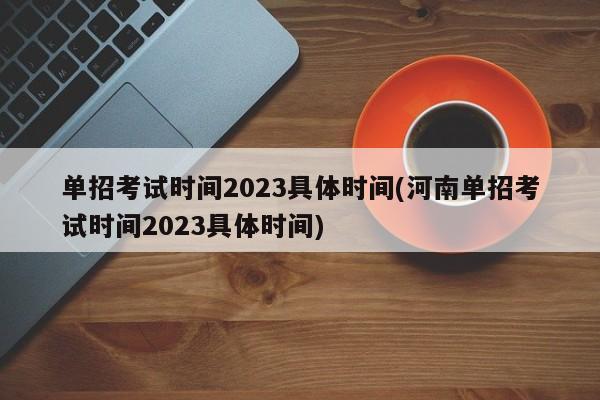 单招考试时间2023具体时间(河南单招考试时间2023具体时间)