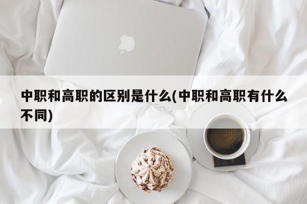 中职和高职的区别是什么(中职和高职有什么不同)