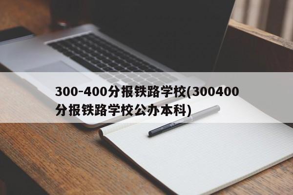 300-400分报铁路学校(300400分报铁路学校公办本科)