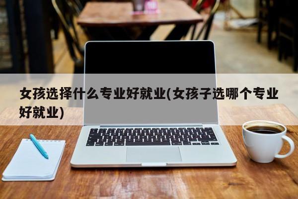 女孩选择什么专业好就业(女孩子选哪个专业好就业)