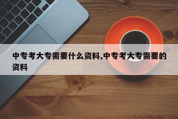 中专考大专需要什么资料,中专考大专需要的资料