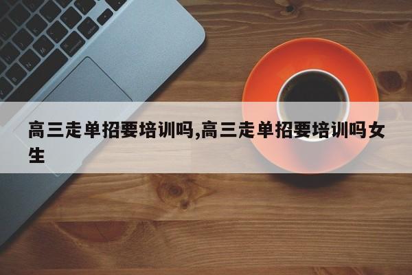 高三走单招要培训吗,高三走单招要培训吗女生