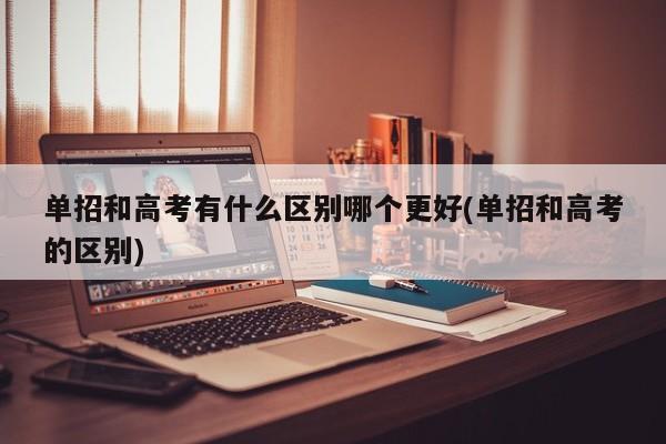 单招和高考有什么区别哪个更好(单招和高考的区别)