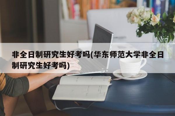 非全日制研究生好考吗(华东师范大学非全日制研究生好考吗)