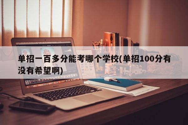 单招一百多分能考哪个学校(单招100分有没有希望啊)