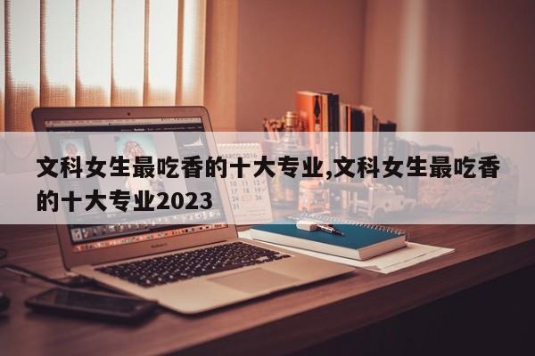 文科女生最吃香的十大专业,文科女生最吃香的十大专业2023 第1张