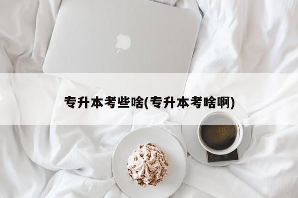 专升本考些啥(专升本考啥啊)