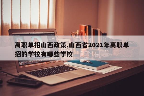 高职单招山西政策,山西省2021年高职单招的学校有哪些学校