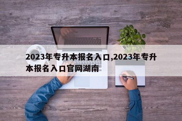 2023年专升本报名入口,2023年专升本报名入口官网湖南
