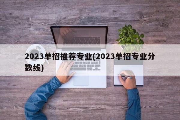 2023单招推荐专业(2023单招专业分数线)