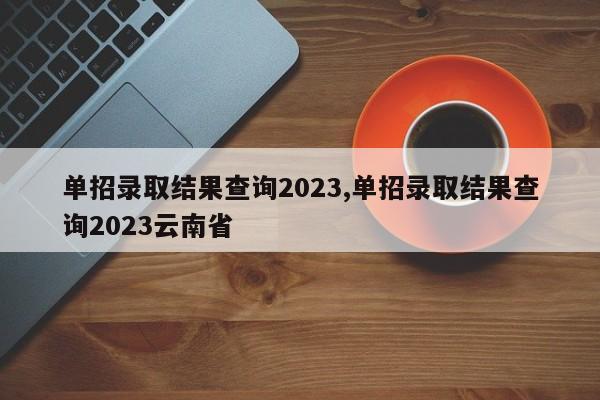 单招录取结果查询2023,单招录取结果查询2023云南省