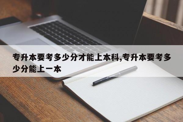 专升本要考多少分才能上本科,专升本要考多少分能上一本