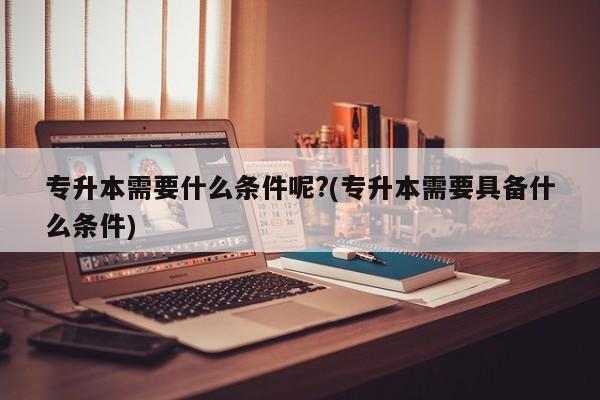 专升本需要什么条件呢?(专升本需要具备什么条件)