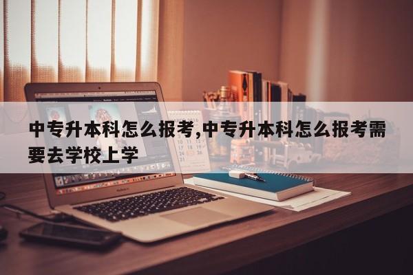 中专升本科怎么报考,中专升本科怎么报考需要去学校上学