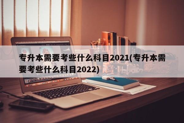 专升本需要考些什么科目2021(专升本需要考些什么科目2022)