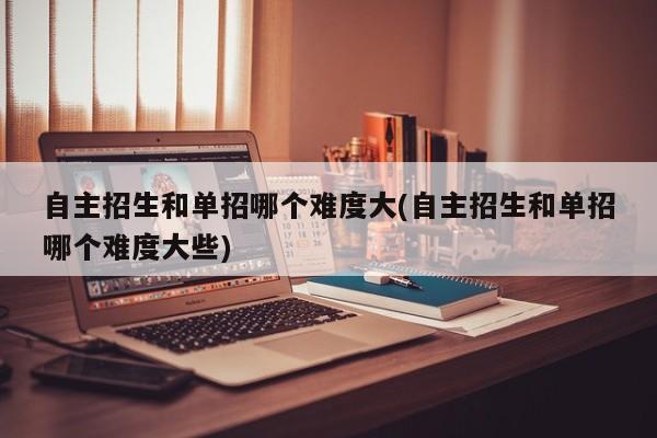 自主招生和单招哪个难度大(自主招生和单招哪个难度大些)